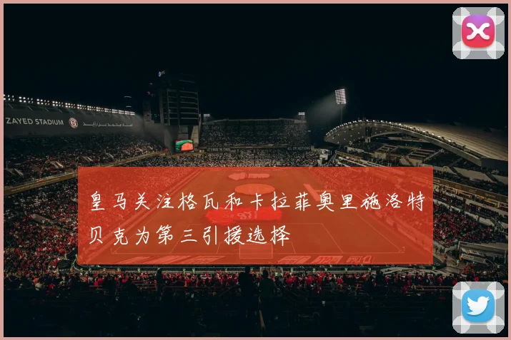 皇马关注格瓦和卡拉菲奥里施洛特贝克为第三引援选择