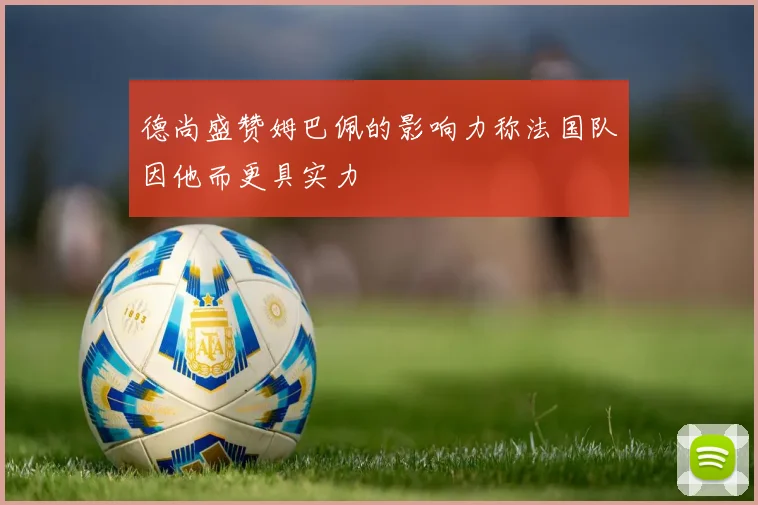 德尚盛赞姆巴佩的影响力称法国队因他而更具实力