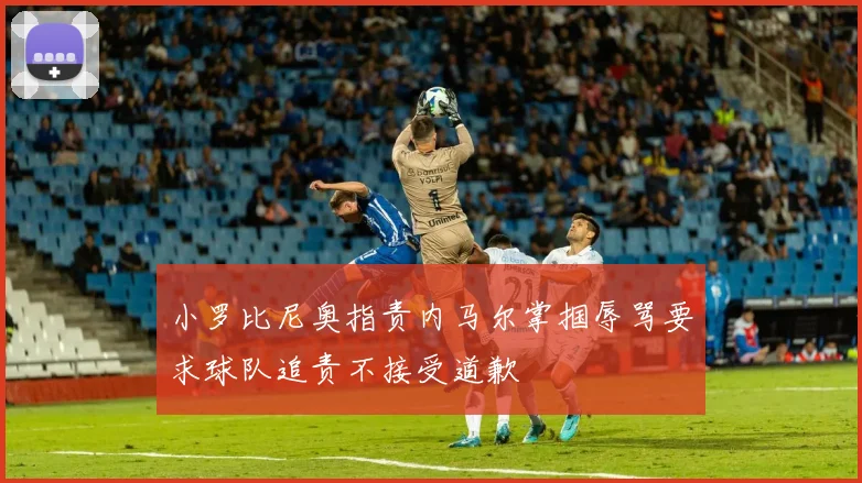 小罗比尼奥指责内马尔掌掴辱骂要求球队追责不接受道歉