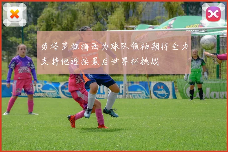 劳塔罗称梅西为球队领袖期待全力支持他迎接最后世界杯挑战