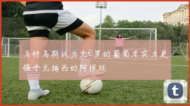 马特乌斯认为无C罗的葡萄牙实力更强于无梅西的阿根廷