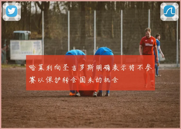 哈莱利向圣吉罗斯明确表示将不参赛以保护转会国米的机会