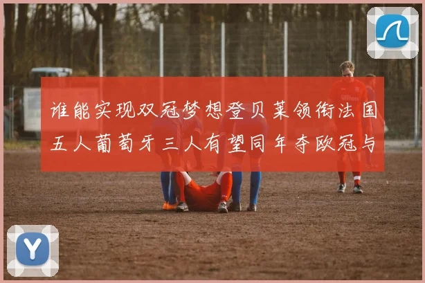 谁能实现双冠梦想登贝莱领衔法国五人葡萄牙三人有望同年夺欧冠与世界杯