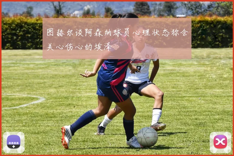 图赫尔谈阿森纳球员心理状态称会关心伤心的埃泽
