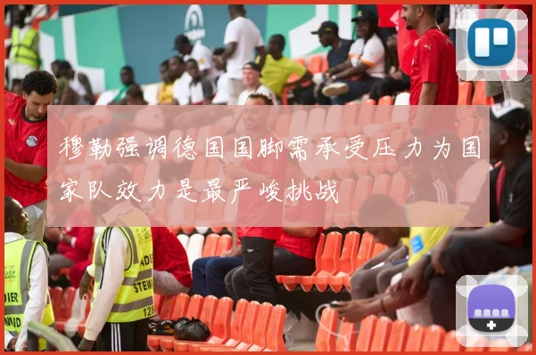 穆勒强调德国国脚需承受压力为国家队效力是最严峻挑战