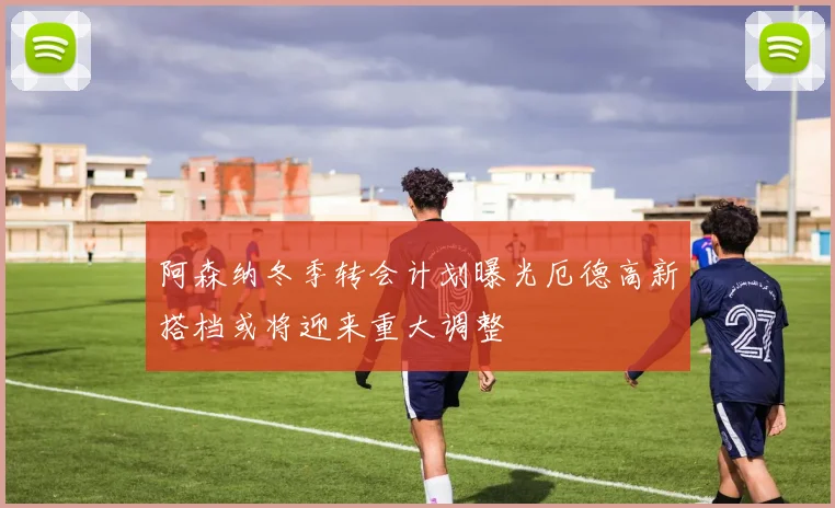阿森纳冬季转会计划曝光厄德高新搭档或将迎来重大调整