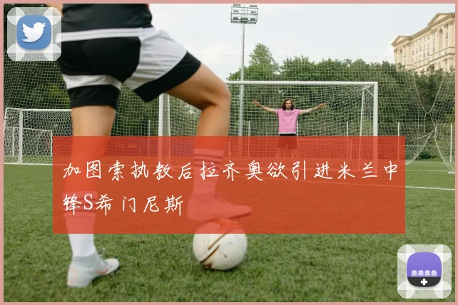 加图索执教后拉齐奥欲引进米兰中锋S希门尼斯