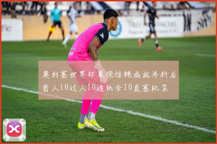 奥利塞世界杯表现惊艳成就济科后首人10过人10造机会10直塞纪录