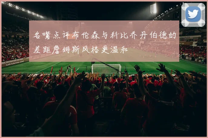 名嘴点评布伦森与科比乔丹伯德的差距詹姆斯风格更温和