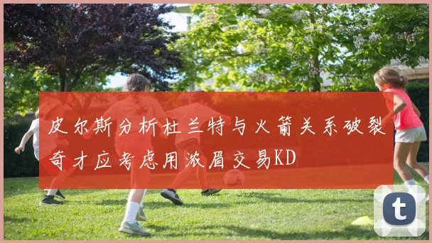 皮尔斯分析杜兰特与火箭关系破裂奇才应考虑用浓眉交易KD