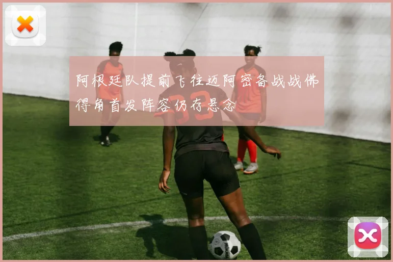 阿根廷队提前飞往迈阿密备战战佛得角首发阵容仍存悬念