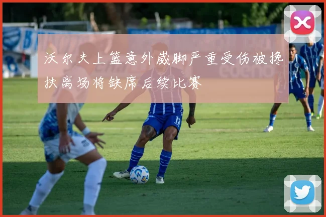 沃尔夫上篮意外崴脚严重受伤被搀扶离场将缺席后续比赛